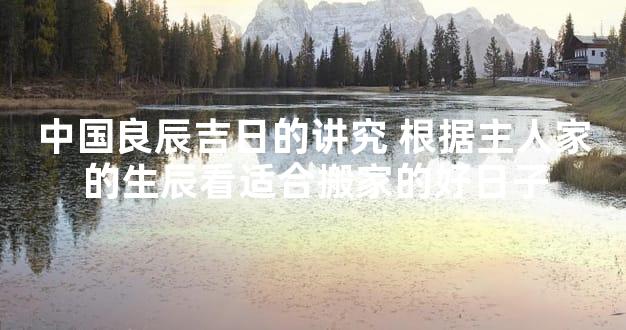 中国良辰吉日的讲究 根据主人家的生辰看适合搬家的好日子